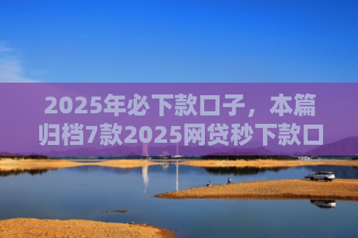 2025年必下款口子，本篇归档7款2025网贷秒下款口子