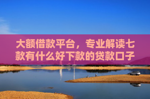 大额借款平台，专业解读七款有什么好下款的贷款口子