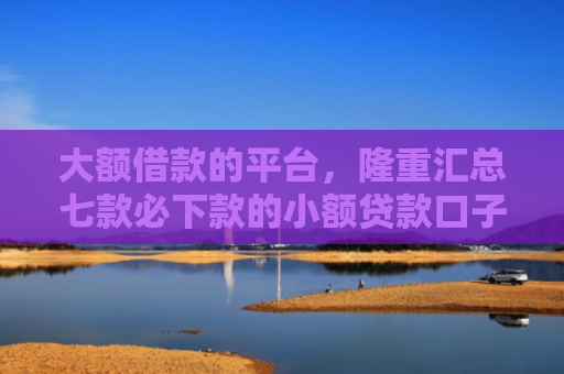 大额借款的平台，隆重汇总七款必下款的小额贷款口子