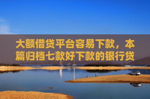 大额借贷平台容易下款，本篇归档七款好下款的银行贷款口子
