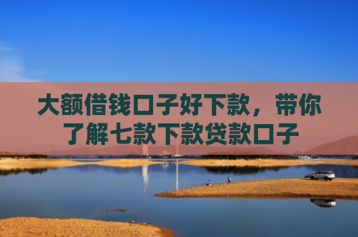 大额借钱口子好下款，带你了解七款下款贷款口子