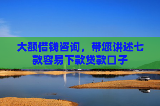 大额借钱咨询，带您讲述七款容易下款贷款口子
