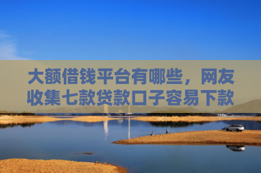 大额借钱平台有哪些，网友收集七款贷款口子容易下款