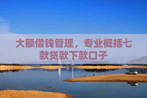 大额借钱管理，专业概括七款贷款下款口子