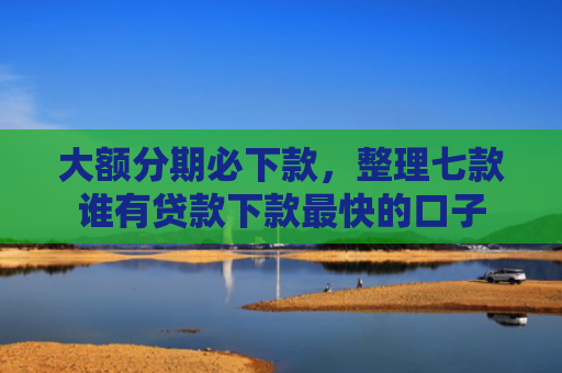 大额分期必下款，整理七款谁有贷款下款最快的口子