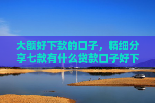 大额好下款的口子，精细分享七款有什么贷款口子好下款