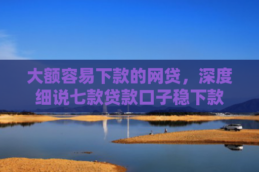 大额容易下款的网贷，深度细说七款贷款口子稳下款