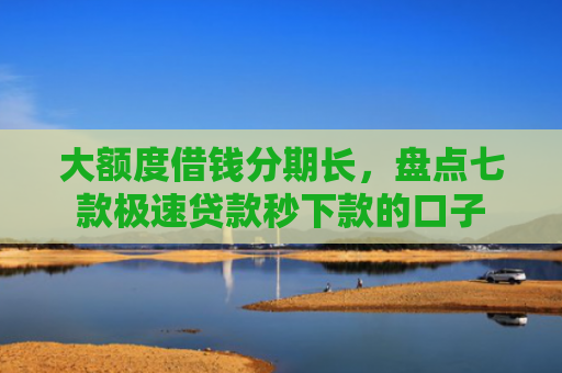 大额度借钱分期长，盘点七款极速贷款秒下款的口子