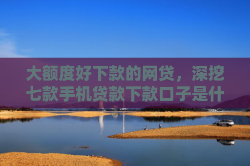 大额度好下款的网贷，深挖七款手机贷款下款口子是什么
