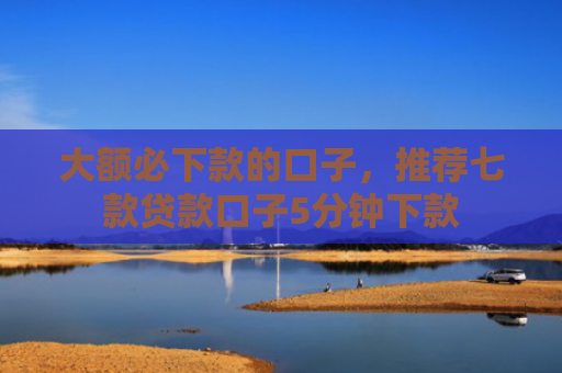 大额必下款的口子，推荐七款贷款口子5分钟下款