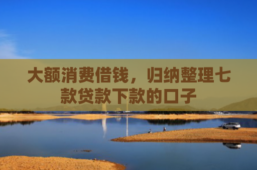 大额消费借钱，归纳整理七款贷款下款的口子