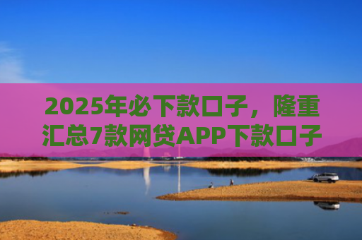 2025年必下款口子，隆重汇总7款网贷APP下款口子快