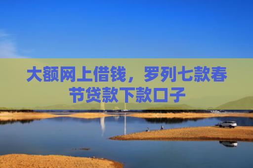大额网上借钱，罗列七款春节贷款下款口子