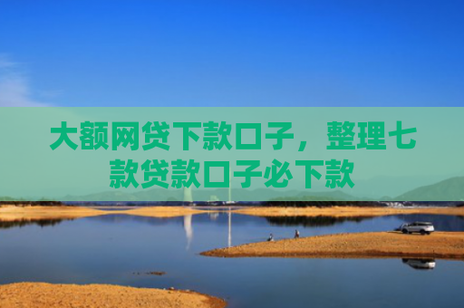 大额网贷下款口子，整理七款贷款口子必下款
