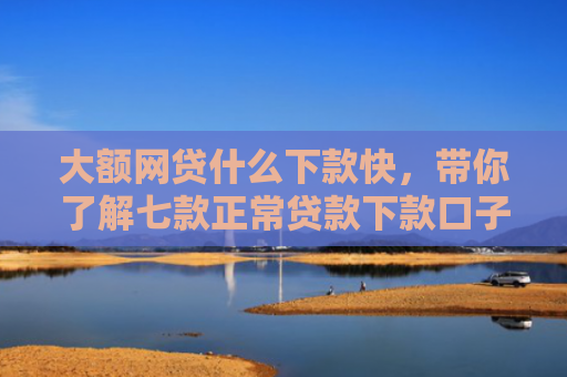 大额网贷什么下款快，带你了解七款正常贷款下款口子