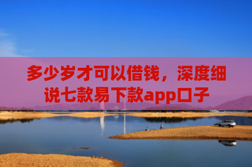 多少岁才可以借钱，深度细说七款易下款app口子