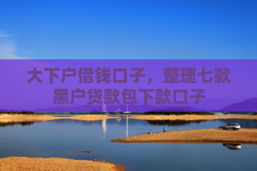 大下户借钱口子，整理七款黑户贷款包下款口子