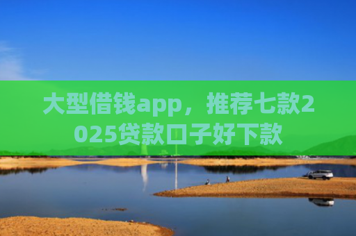 大型借钱app，推荐七款2025贷款口子好下款