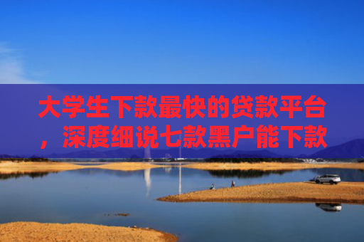 大学生下款最快的贷款平台，深度细说七款黑户能下款贷款口子