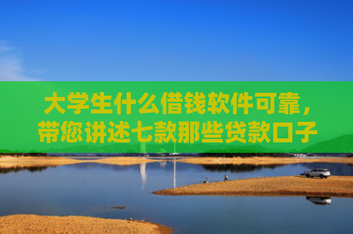 大学生什么借钱软件可靠，带您讲述七款那些贷款口子容易下款