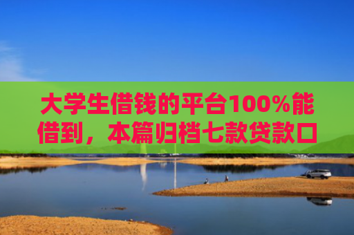 大学生借钱的平台100%能借到，本篇归档七款贷款口子极速下款的