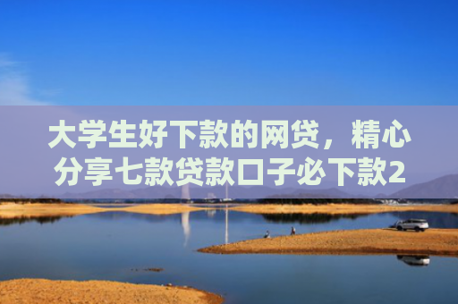 大学生好下款的网贷，精心分享七款贷款口子必下款2025