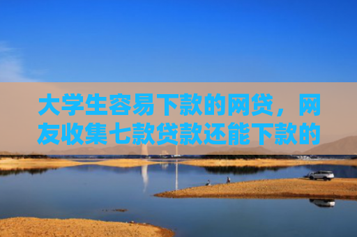大学生容易下款的网贷，网友收集七款贷款还能下款的口子