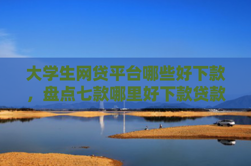 大学生网贷平台哪些好下款，盘点七款哪里好下款贷款口子