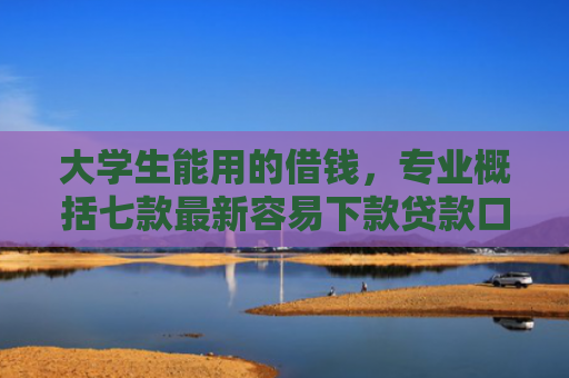 大学生能用的借钱，专业概括七款最新容易下款贷款口子