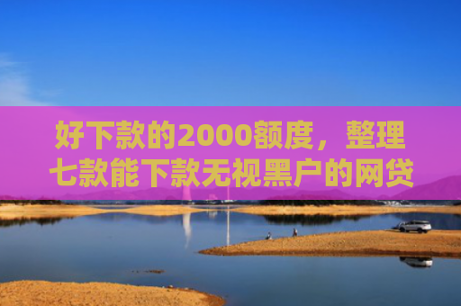 好下款的2000额度，整理七款能下款无视黑户的网贷