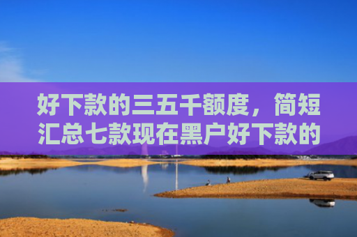 好下款的三五千额度，简短汇总七款现在黑户好下款的网贷