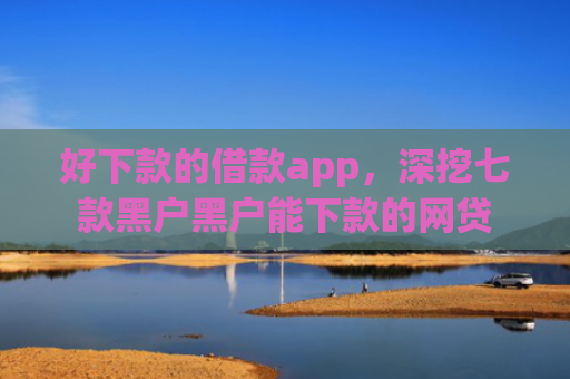 好下款的借款app，深挖七款黑户黑户能下款的网贷
