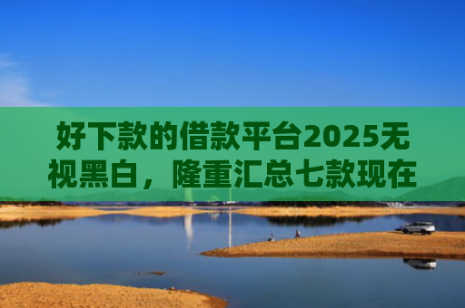好下款的借款平台2025无视黑白，隆重汇总七款现在黑户能下款的网贷