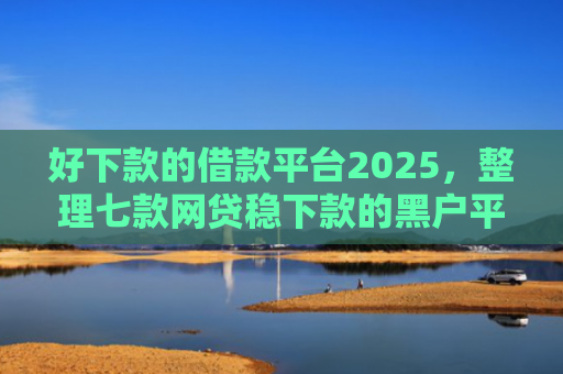好下款的借款平台2025，整理七款网贷稳下款的黑户平台