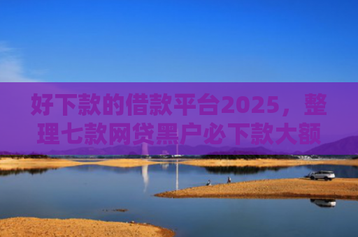 好下款的借款平台2025，整理七款网贷黑户必下款大额口子