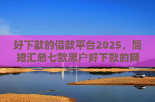 好下款的借款平台2025，简短汇总七款黑户好下款的网贷口子