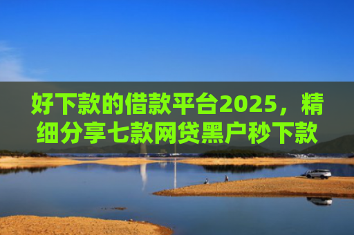 好下款的借款平台2025，精细分享七款网贷黑户秒下款的大额