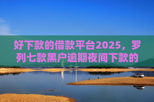 好下款的借款平台2025，罗列七款黑户逾期夜间下款的网贷