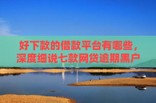 好下款的借款平台有哪些，深度细说七款网贷逾期黑户能下款吗