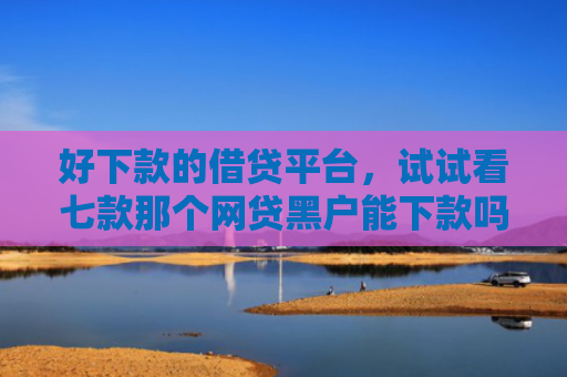 好下款的借贷平台，试试看七款那个网贷黑户能下款吗