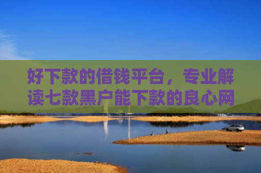 好下款的借钱平台，专业解读七款黑户能下款的良心网贷