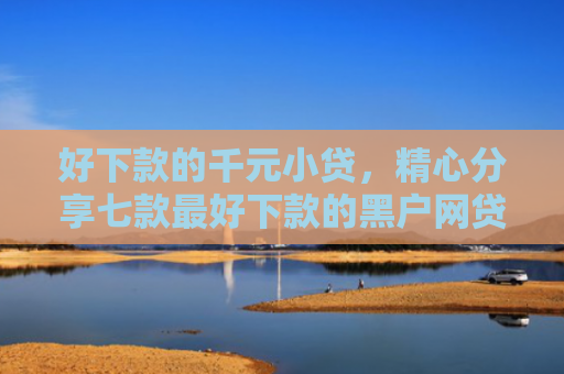 好下款的千元小贷，精心分享七款最好下款的黑户网贷口子