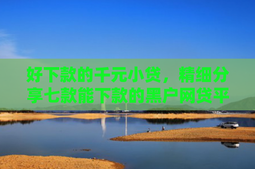 好下款的千元小贷，精细分享七款能下款的黑户网贷平台