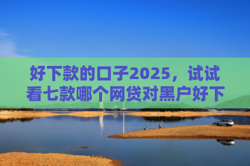 好下款的口子2025，试试看七款哪个网贷对黑户好下款