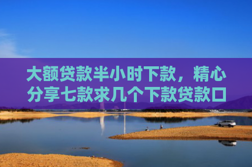 大额贷款半小时下款，精心分享七款求几个下款贷款口子