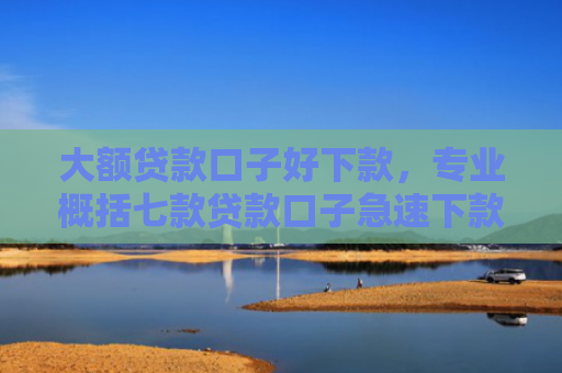 大额贷款口子好下款，专业概括七款贷款口子急速下款的
