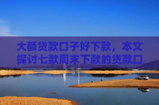 大额贷款口子好下款，本文探讨七款周末下款的贷款口子