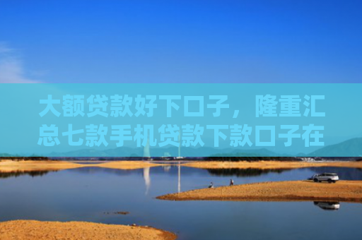 大额贷款好下口子，隆重汇总七款手机贷款下款口子在哪
