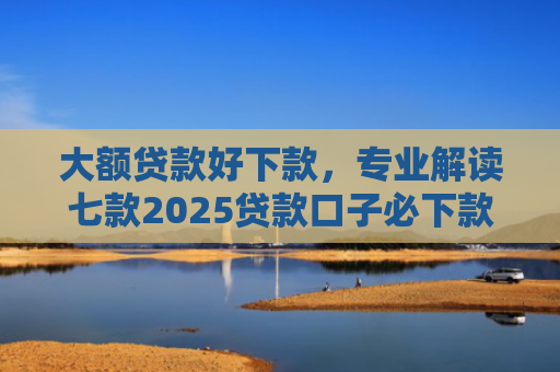 大额贷款好下款，专业解读七款2025贷款口子必下款