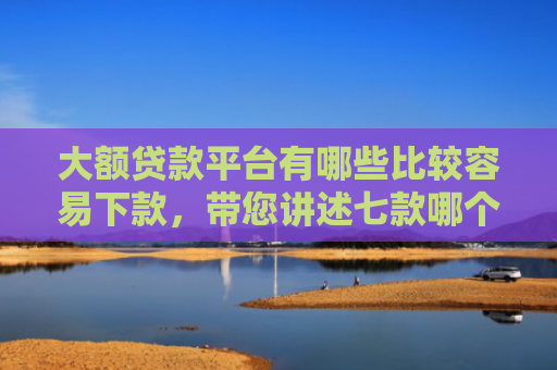 大额贷款平台有哪些比较容易下款，带您讲述七款哪个贷款口子好下款